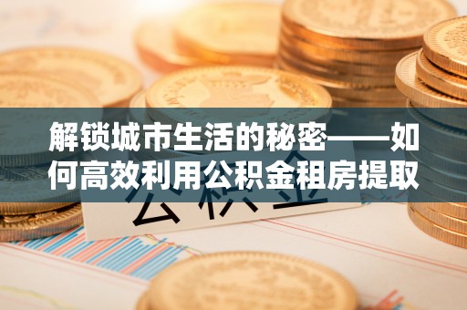 于都解锁城市生活的秘密——如何高效利用公积金租房提取政策优化居住体验